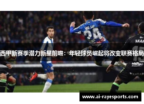 西甲新赛季潜力新星前瞻：年轻球员崛起将改变联赛格局