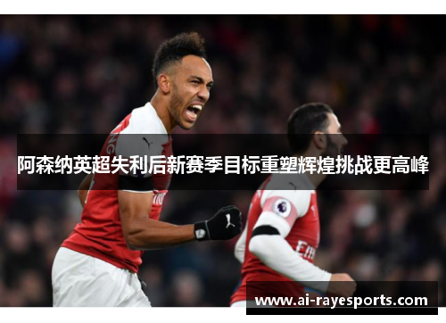 阿森纳英超失利后新赛季目标重塑辉煌挑战更高峰