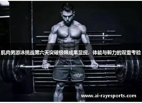 肌肉男游泳挑战第六天突破极限成果显现，体能与毅力的双重考验
