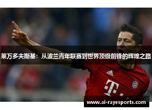 莱万多夫斯基:从波兰青年联赛到世界顶级前锋的辉煌之路 莱万多夫斯基:从波兰青年联赛到世界顶级前锋的辉煌之路