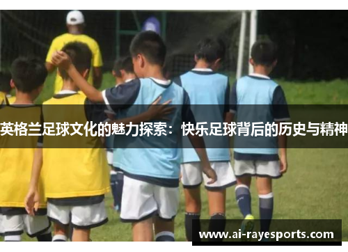 英格兰足球文化的魅力探索:快乐足球背后的历史与精神 英格兰足球文化的魅力探索:快乐足球背后的历史与精神