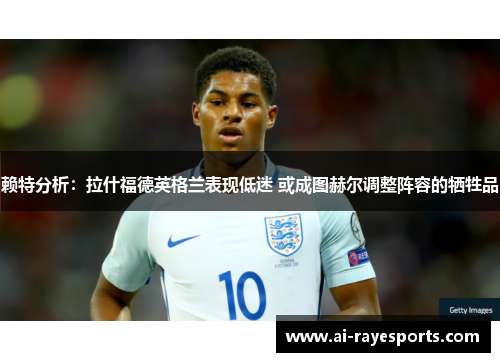 赖特分析:拉什福德英格兰表现低迷 或成图赫尔调整阵容的牺牲品 赖特分析:拉什福德英格兰表现低迷 或成图赫尔调整阵容的牺牲品
