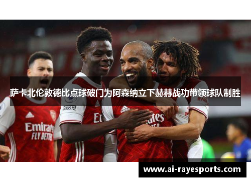 萨卡北伦敦德比点球破门为阿森纳立下赫赫战功带领球队制胜