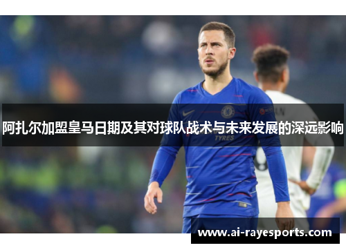 阿扎尔加盟皇马日期及其对球队战术与未来发展的深远影响
