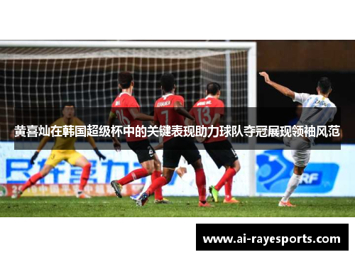 黄喜灿在韩国超级杯中的关键表现助力球队夺冠展现领袖风范